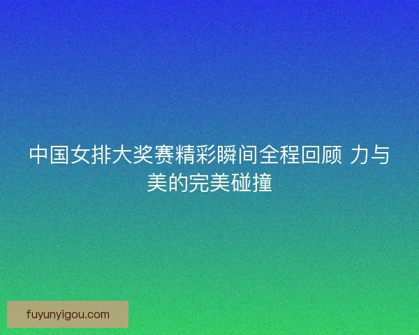 中国女排大奖赛精彩瞬间全程回顾 力与美的完美碰撞