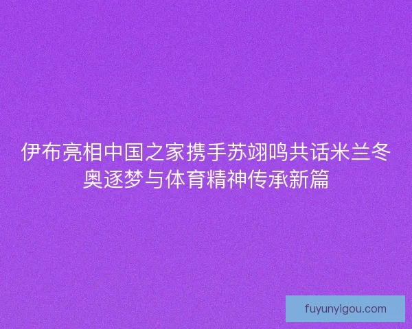 伊布亮相中国之家携手苏翊鸣共话米兰冬奥逐梦与体育精神传承新篇