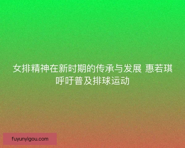 女排精神在新时期的传承与发展 惠若琪呼吁普及排球运动